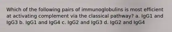 Which of the following pairs of immunoglobulins is most efficient at activating complement via the classical pathway? a. IgG1 and IgG3 b. IgG1 and IgG4 c. IgG2 and IgG3 d. IgG2 and IgG4