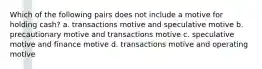 Which of the following pairs does not include a motive for holding cash? a. transactions motive and speculative motive b. precautionary motive and transactions motive c. speculative motive and finance motive d. transactions motive and operating motive