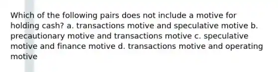 Which of the following pairs does not include a motive for holding cash? a. transactions motive and speculative motive b. precautionary motive and transactions motive c. speculative motive and finance motive d. transactions motive and operating motive