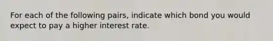 For each of the following pairs, indicate which bond you would expect to pay a higher interest rate.