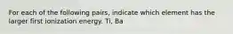 For each of the following pairs, indicate which element has the larger first ionization energy. Ti, Ba