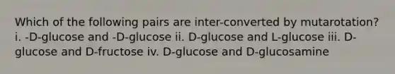 Which of the following pairs are inter-converted by mutarotation? i. -D-glucose and -D-glucose ii. D-glucose and L-glucose iii. D-glucose and D-fructose iv. D-glucose and D-glucosamine