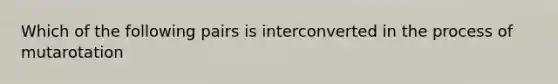 Which of the following pairs is interconverted in the process of mutarotation