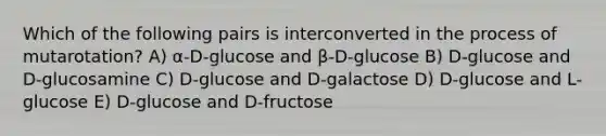 Which of the following pairs is interconverted in the process of mutarotation? A) α-D-glucose and β-D-glucose B) D-glucose and D-glucosamine C) D-glucose and D-galactose D) D-glucose and L-glucose E) D-glucose and D-fructose