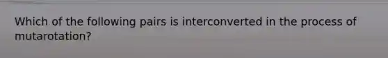 Which of the following pairs is interconverted in the process of mutarotation?