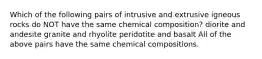 Which of the following pairs of intrusive and extrusive igneous rocks do NOT have the same chemical composition? diorite and andesite granite and rhyolite peridotite and basalt All of the above pairs have the same chemical compositions.