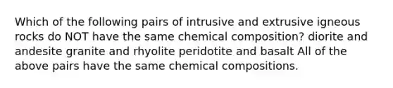 Which of the following pairs of intrusive and extrusive igneous rocks do NOT have the same chemical composition? diorite and andesite granite and rhyolite peridotite and basalt All of the above pairs have the same chemical compositions.