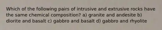 Which of the following pairs of intrusive and extrusive rocks have the same chemical composition? a) granite and andesite b) diorite and basalt c) gabbro and basalt d) gabbro and rhyolite