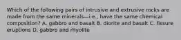 Which of the following pairs of intrusive and extrusive rocks are made from the same minerals—i.e., have the same chemical composition? A. gabbro and basalt B. diorite and basalt C. fissure eruptions D. gabbro and rhyolite