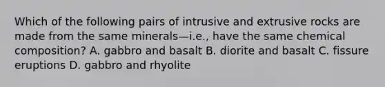 Which of the following pairs of intrusive and extrusive rocks are made from the same minerals—i.e., have the same chemical composition? A. gabbro and basalt B. diorite and basalt C. fissure eruptions D. gabbro and rhyolite