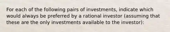 For each of the following pairs of investments, indicate which would always be preferred by a rational investor (assuming that these are the only investments available to the investor):