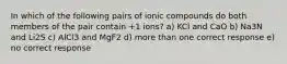 In which of the following pairs of ionic compounds do both members of the pair contain +1 ions? a) KCl and CaO b) Na3N and Li2S c) AlCl3 and MgF2 d) more than one correct response e) no correct response