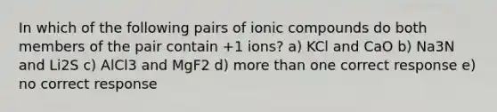 In which of the following pairs of ionic compounds do both members of the pair contain +1 ions? a) KCl and CaO b) Na3N and Li2S c) AlCl3 and MgF2 d) more than one correct response e) no correct response