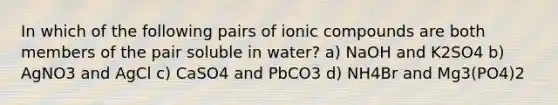 In which of the following pairs of ionic compounds are both members of the pair soluble in water? a) NaOH and K2SO4 b) AgNO3 and AgCl c) CaSO4 and PbCO3 d) NH4Br and Mg3(PO4)2