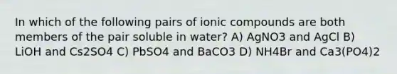 In which of the following pairs of ionic compounds are both members of the pair soluble in water? A) AgNO3 and AgCl B) LiOH and Cs2SO4 C) PbSO4 and BaCO3 D) NH4Br and Ca3(PO4)2