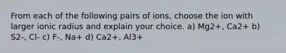 From each of the following pairs of ions, choose the ion with larger ionic radius and explain your choice. a) Mg2+, Ca2+ b) S2-, Cl- c) F-, Na+ d) Ca2+, Al3+