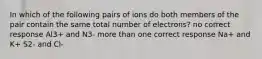 In which of the following pairs of ions do both members of the pair contain the same total number of electrons? no correct response Al3+ and N3- more than one correct response Na+ and K+ S2- and Cl-