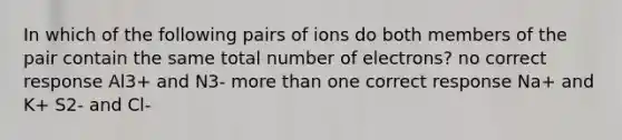 In which of the following pairs of ions do both members of the pair contain the same total number of electrons? no correct response Al3+ and N3- more than one correct response Na+ and K+ S2- and Cl-