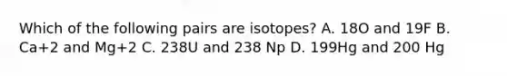 Which of the following pairs are isotopes? A. 18O and 19F B. Ca+2 and Mg+2 C. 238U and 238 Np D. 199Hg and 200 Hg