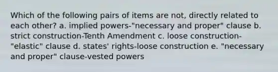 Which of the following pairs of items are not, directly related to each other? a. implied powers-"necessary and proper" clause b. strict construction-Tenth Amendment c. loose construction-"elastic" clause d. states' rights-loose construction e. "necessary and proper" clause-vested powers