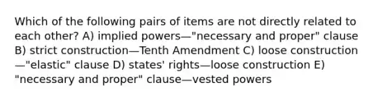 Which of the following pairs of items are not directly related to each other? A) implied powers—"necessary and proper" clause B) strict construction—Tenth Amendment C) loose construction—"elastic" clause D) states' rights—loose construction E) "necessary and proper" clause—vested powers