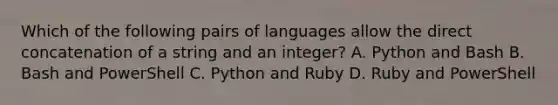 Which of the following pairs of languages allow the direct concatenation of a string and an integer? A. Python and Bash B. Bash and PowerShell C. Python and Ruby D. Ruby and PowerShell