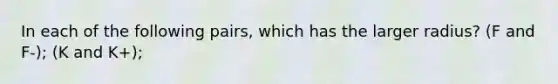 In each of the following pairs, which has the larger radius? (F and F-); (K and K+);