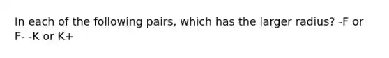 In each of the following pairs, which has the larger radius? -F or F- -K or K+