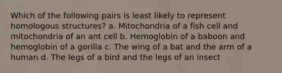 Which of the following pairs is least likely to represent homologous structures? a. Mitochondria of a fish cell and mitochondria of an ant cell b. Hemoglobin of a baboon and hemoglobin of a gorilla c. The wing of a bat and the arm of a human d. The legs of a bird and the legs of an insect