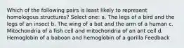 Which of the following pairs is least likely to represent homologous structures? Select one: a. The legs of a bird and the legs of an insect b. The wing of a bat and the arm of a human c. Mitochondria of a fish cell and mitochondria of an ant cell d. Hemoglobin of a baboon and hemoglobin of a gorilla Feedback