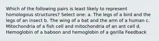 Which of the following pairs is least likely to represent homologous structures? Select one: a. The legs of a bird and the legs of an insect b. The wing of a bat and the arm of a human c. Mitochondria of a fish cell and mitochondria of an ant cell d. Hemoglobin of a baboon and hemoglobin of a gorilla Feedback