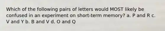 Which of the following pairs of letters would MOST likely be confused in an experiment on short-term memory? a. P and R c. V and Y b. B and V d. O and Q