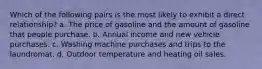 Which of the following pairs is the most likely to exhibit a direct relationship? a. The price of gasoline and the amount of gasoline that people purchase. b. Annual income and new vehicle purchases. c. Washing machine purchases and trips to the laundromat. d. Outdoor temperature and heating oil sales.