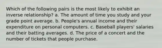 Which of the following pairs is the most likely to exhibit an inverse relationship? a. The amount of time you study and your grade point average. b. People's annual income and their expenditure on personal computers. c. Baseball players' salaries and their batting averages. d. The price of a concert and the number of tickets that people purchase.