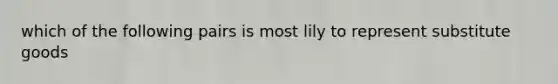 which of the following pairs is most lily to represent substitute goods