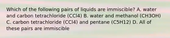 Which of the following pairs of liquids are immiscible? A. water and carbon tetrachloride (CCl4) B. water and methanol (CH3OH) C. carbon tetrachloride (CCl4) and pentane (C5H12) D. All of these pairs are immiscible