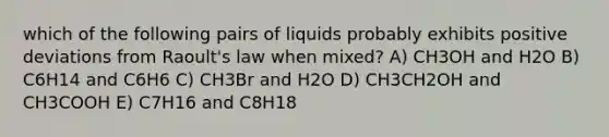 which of the following pairs of liquids probably exhibits positive deviations from Raoult's law when mixed? A) CH3OH and H2O B) C6H14 and C6H6 C) CH3Br and H2O D) CH3CH2OH and CH3COOH E) C7H16 and C8H18