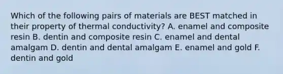 Which of the following pairs of materials are BEST matched in their property of thermal conductivity? A. enamel and composite resin B. dentin and composite resin C. enamel and dental amalgam D. dentin and dental amalgam E. enamel and gold F. dentin and gold