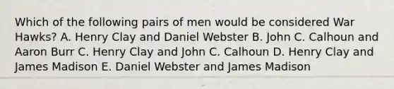 Which of the following pairs of men would be considered War Hawks? A. Henry Clay and Daniel Webster B. John C. Calhoun and Aaron Burr C. Henry Clay and John C. Calhoun D. Henry Clay and James Madison E. Daniel Webster and James Madison