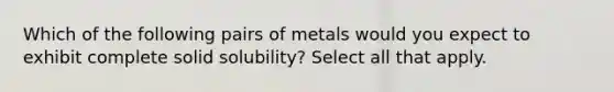 Which of the following pairs of metals would you expect to exhibit complete solid solubility? Select all that apply.