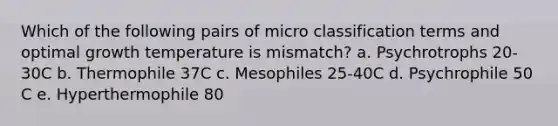 Which of the following pairs of micro classification terms and optimal growth temperature is mismatch? a. Psychrotrophs 20-30C b. Thermophile 37C c. Mesophiles 25-40C d. Psychrophile 50 C e. Hyperthermophile 80