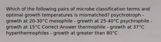 Which of the following pairs of microbe classification terms and optimal growth temperatures is mismatched? psychrotroph - growth at 20-30°C mesophile - growth at 25-40°C psychrophile - growth at 15°C Correct Answer thermophile - growth at 37°C hyperthermophiles - growth at greater than 80°C