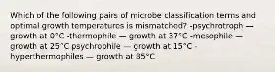 Which of the following pairs of microbe classification terms and optimal growth temperatures is mismatched? -psychrotroph — growth at 0°C -thermophile — growth at 37°C -mesophile — growth at 25°C psychrophile — growth at 15°C -hyperthermophiles — growth at 85°C