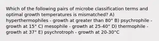 Which of the following pairs of microbe classification terms and optimal growth temperatures is mismatched? A) hyperthermophiles - growth at greater than 80° B) psychrophile - growth at 15° C) mesophile - growth at 25-40° D) thermophile - growth at 37° E) psychrotroph - growth at 20-30°C