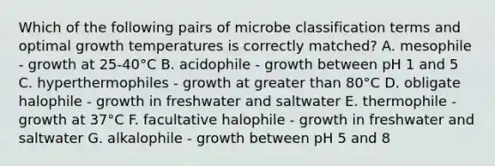 Which of the following pairs of microbe classification terms and optimal growth temperatures is correctly matched? A. mesophile - growth at 25-40°C B. acidophile - growth between pH 1 and 5 C. hyperthermophiles - growth at greater than 80°C D. obligate halophile - growth in freshwater and saltwater E. thermophile - growth at 37°C F. facultative halophile - growth in freshwater and saltwater G. alkalophile - growth between pH 5 and 8