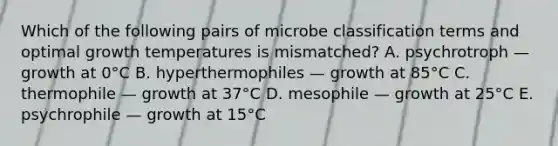 Which of the following pairs of microbe classification terms and optimal growth temperatures is mismatched? A. psychrotroph — growth at 0°C B. hyperthermophiles — growth at 85°C C. thermophile — growth at 37°C D. mesophile — growth at 25°C E. psychrophile — growth at 15°C