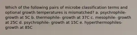 Which of the following pairs of microbe classification terms and optional growth temperatures is mismatched? a. psychrophile- growth at 5C b. thermophile- growth at 37C c. mesophile- growth at 25C d. psychrophile- growth at 15C e. hyperthermophiles- growth at 85C