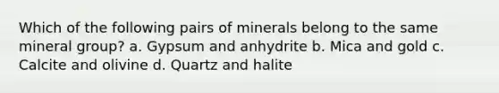 Which of the following pairs of minerals belong to the same mineral group? a. Gypsum and anhydrite b. Mica and gold c. Calcite and olivine d. Quartz and halite