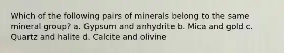 Which of the following pairs of minerals belong to the same mineral group? a. Gypsum and anhydrite b. Mica and gold c. Quartz and halite d. Calcite and olivine