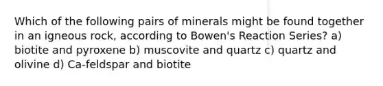 Which of the following pairs of minerals might be found together in an igneous rock, according to Bowen's Reaction Series? a) biotite and pyroxene b) muscovite and quartz c) quartz and olivine d) Ca-feldspar and biotite